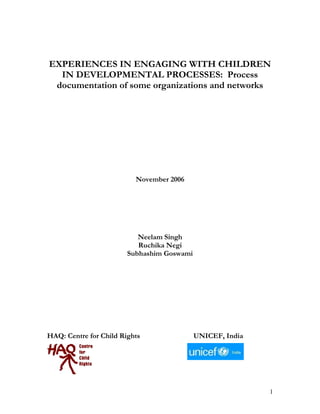 1
EXPERIENCES IN ENGAGING WITH CHILDREN
IN DEVELOPMENTAL PROCESSES: Process
documentation of some organizations and networks
November 2006
Neelam Singh
Ruchika Negi
Subhashim Goswami
HAQ: Centre for Child Rights UNICEF, India
 