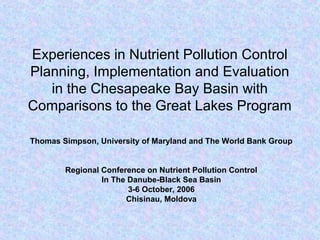 Experiences in Nutrient Pollution Control
Planning, Implementation and Evaluation
in the Chesapeake Bay Basin with
Comparisons to the Great Lakes Program
Thomas Simpson, University of Maryland and The World Bank Group
Regional Conference on Nutrient Pollution Control
In The Danube-Black Sea Basin
3-6 October, 2006
Chisinau, Moldova
 