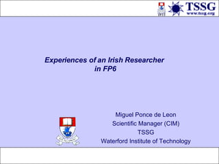 Experiences of an Irish Researcher  in FP6 Miguel Ponce de Leon Scientific Manager (CIM) TSSG Waterford Institute of Technology 