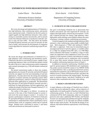 EXPERIENCES WITH HIGH DEFINITION INTERACTIVE VIDEO CONFERENCING

               Ladan Gharai          Tom Lehman                           Alvaro Saurin        Colin Perkins

              Information Sciences Institute                            Department of Computing Science
             University of Southern California                               University of Glasgow


                        ABSTRACT                                     2. OVERVIEW OF THE ULTRAGRID SYSTEM
    We review the design and implementation of UltraGrid, a       Our goal in developing UltraGrid was to demonstrate that
new high deﬁnition video conferencing system, and present         modern end-systems and well engineered IP networks can
some experimental results. UltraGrid was the ﬁrst system to       support ultra high quality conferencing environments. To this
support gigabit rate high deﬁnition interactive video confer-     end, UltraGrid provides low latency, high deﬁnition video;
encing on commodity systems and networks, and we present          high quality audio and large screen displays enhance the sense
results that illustrate behaviour of production networks sub-     of presence, creating a realistic conferencing environment.
ject to such real time trafﬁc. Our data shows the beneﬁts             UltraGrid supports both standard and high deﬁnition (HD)
of hybrid IP/optical networks over pure IP networks for this      interactive video conferencing, using readily available hard-
class of trafﬁc, and motivates the development of congestion      ware. Both progressive (“720p”) and interlaced (“1080i”)
control algorithms for interactive conferencing on pure IP net-   HD video is supported. Video may be transmitted using an
works.                                                            uncompressed format if network capacity is available (either
                                                                  at 1.2 Gbps for standard format HD video, or at 980 Mbps
                   1. INTRODUCTION                                with an alternative HD format). In addition, a range of video
                                                                  codecs are supported to allow adaptation to lower rates at the
We review the design and architecture of UltraGrid [15], a        expense of some increase in latency and reduction in quality.
high deﬁnition video conferencing and distribution system.        UltraGrid is typically used in conjunction with AccessGrid
UltraGrid is the ﬁrst in a new breed of system, capable of sup-   [9], or some other session initiation framework, to provide
porting high deﬁnition video over IP, that has greatly evolved    the complete conferencing experience shown in Figure 1.
the state of the art in video conferencing systems compared to        In addition to interactive conferencing, UltraGrid can be
early research prototypes (e.g. [10]) and modern commercial       used for general purpose HD distribution and visualisation.
offerings.                                                        The sender converts stored ﬁle content or live SMTPE 292M
    We present measurement studies to show how modern,            [11] high-deﬁnition video, as produced professional cameras
appropriately provisioned, IP networks and hybrid IP/optical      and production equipment, into an RTP packet stream for dis-
networks can support even the most demanding of real-time         tribution across a variety of IP-based networks, and allows the
applications. Our data shows how the timing and scheduling        receiver to exactly reconstruct the original signal. The design
properties of modern networks and operating systems affect        seeks to minimise latency, and allows UltraGrid to be used
application performance, and how existing real time transport     interactive data visualisation and on-line video editing.
protocols allow applications to compensate. We demonstrate
that both pure IP and hybrid IP/optical networks provide a                 3. DESIGN AND IMPLEMENTATION
solid basis for high performance real-time applications, and
validate the design of the Real-time Transport Protocol [17, 1]   A major inﬂuence on the design of UltraGrid was to build a
and modern network architectures.                                 system that can be replicated by others, with an objective of
    The outline of this paper is as follows: we present an        signiﬁcantly evolving the quality of baseline interactive video
overview of the aims of the UltraGrid project in section 2,       conferencing systems. To this end, we built UltraGrid from
and review the system design in section 3. In section 4 we        commercial off the shelf components, make use of standard
present a performance evaluation of UltraGrid on both pure        protocols and codecs (additional RTP Proﬁles and Payload
IP and hybrid IP/Optical network paths, comparing the two         Formats were developed and published through the standards
architectures to understand their relative performance and to     process as needed [3, 4, 5]), and made our software available
motivate future work on congestion control and on network         under an open source license. We describe the design of our
design. Related work is described in section 5, and future        software, and outline hardware requirements, in the following
work and conclusions are discussed in section 6.                  sections.
 