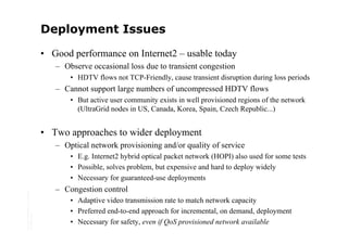 Deployment Issues

                                         • Good performance on Internet2 – usable today
                                            – Observe occasional loss due to transient congestion
                                                • HDTV flows not TCP-Friendly, cause transient disruption during loss periods
                                            – Cannot support large numbers of uncompressed HDTV flows
                                                • But active user community exists in well provisioned regions of the network
                                                  (UltraGrid nodes in US, Canada, Korea, Spain, Czech Republic...)


                                         • Two approaches to wider deployment
                                            – Optical network provisioning and/or quality of service
                                                • E.g. Internet2 hybrid optical packet network (HOPI) also used for some tests
                                                • Possible, solves problem, but expensive and hard to deploy widely
                                                • Necessary for guaranteed-use deployments
                                            – Congestion control
Copyright © 2006 University of Glasgow




                                                • Adaptive video transmission rate to match network capacity
                                                • Preferred end-to-end approach for incremental, on demand, deployment
All rights reserved.




                                                • Necessary for safety, even if QoS provisioned network available
 