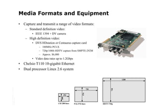 Media Formats and Equipment
                                         •   Capture and transmit a range of video formats:
                                              – Standard definition video:
                                                  • IEEE 1394 + DV camera
                                              – High definition video:
                                                  • DVS HDstation or Centaurus capture card
                                                       – 100MHz PCI-X
                                                       – 720p/1080i HDTV capture from SMPTE-292M
                                                       – Approx. $6,000
                                                  • Video data rates up to 1.2Gbps
                                         •   Chelsio T110 10-gigabit Ethernet
                                         •   Dual processor Linux 2.6 system

                                                                                                                         1280
Copyright © 2006 University of Glasgow




                                                                                                      720




                                                                                                                   720
                                                                                               576




                                                                            352
All rights reserved.




                                                                         288




                                                                      CIF/288 lines   PAL/576 lines         HDTV/720p
 
