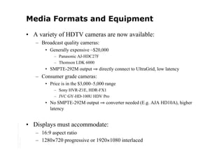 Media Formats and Equipment

                                         • A variety of HDTV cameras are now available:
                                            – Broadcast quality cameras:
                                                • Generally expensive ~$20,000
                                                    – Panasonic AJ-HDC27F
                                                    – Thomson LDK 6000
                                                • SMPTE-292M output ⇒ directly connect to UltraGrid, low latency
                                            – Consumer grade cameras:
                                                • Price is in the $3,000–5,000 range
                                                    – Sony HVR-Z1E, HDR-FX1
                                                    – JVC GY-HD-100U HDV Pro
                                                • No SMPTE-292M output ⇒ converter needed (E.g. AJA HD10A), higher
                                                  latency


                                         • Displays must accommodate:
Copyright © 2006 University of Glasgow




                                            – 16:9 aspect ratio
All rights reserved.




                                            – 1280×720 progressive or 1920×1080 interlaced
 