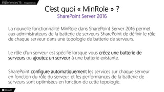 C’est quoi « MinRole » ?
SharePoint Server 2016
La nouvelle fonctionnalité MinRole dans SharePoint Server 2016 permet
aux administrateurs de la batterie de serveurs SharePoint de définir le rôle
de chaque serveur dans une topologie de batterie de serveurs.
Le rôle d’un serveur est spécifié lorsque vous créez une batterie de
serveurs ou ajoutez un serveur à une batterie existante.
SharePoint configure automatiquement les services sur chaque serveur
en fonction du rôle du serveur, et les performances de la batterie de
serveurs sont optimisées en fonction de cette topologie.
 