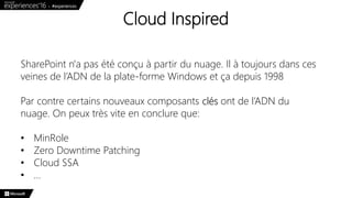 Cloud Inspired
SharePoint n'a pas été conçu à partir du nuage. Il à toujours dans ces
veines de l’ADN de la plate-forme Windows et ça depuis 1998
Par contre certains nouveaux composants clés ont de l’ADN du
nuage. On peux très vite en conclure que:
• MinRole
• Zero Downtime Patching
• Cloud SSA
• …
 