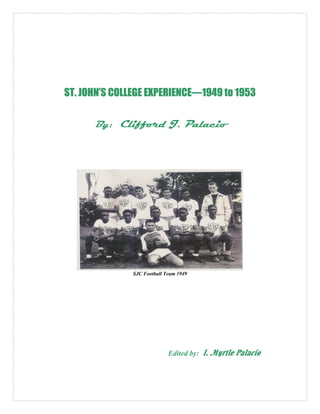 ST. JOHN’S COLLEGE EXPERIENCE—1949 to 1953

      By: Clifford J. Palacio




               SJC Football Team 1949




                             Edited by:   I. Myrtle Palacio
 