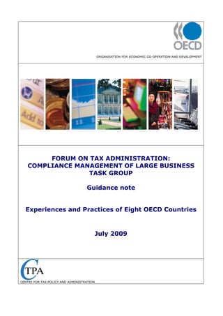 ORGANISATION FOR ECONOMIC CO-OPERATION AND DEVELOPMENT
FORUM ON TAX ADMINISTRATION:
COMPLIANCE MANAGEMENT OF LARGE BUSINESS
TASK GROUP
Guidance note
Experiences and Practices of Eight OECD Countries
July 2009
CENTRE FOR TAX POLICY AND ADMINISTRATION
 