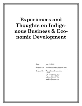 Experiences and
Thoughts on Indige-
nous Business & Eco-
 nomic Development




        Date:           May 29, 2000

        Prepared For:   Inter-American Development Bank

        Prepared By:    Wayne Dunn & Associates
                        Canada
                        Tel: +1-250-743-7619
                        Fax: +1-250-743-7659
                        info@waynedunn.com
                        www.waynedunn.com
 