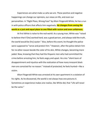 Experiences are what make us who we are. These positive and negative happenings can change our opinions, our views on life, and even our personalities. In “Right Place, Wrong Face” by Alton Fitzgerald White, he has a run in with police officers that affects him negatively. He changes from seeing the world as a just and equal place to one filled with racism and even unfairness. <br />At first White is naïve to the real world. As a young man, White was “raised to believe that if [he] worked hard, was a good person, and always told the truth, the world would be [his] oyster.” Also, before this event, he thought the police were supposed to “serve and protect him.” However, after the police detain him for no other reason beside the color of his skin, White changes, becoming more jaded. Now, knowing that they had the Hispanic men who had committed the crime before arresting him, he feels angry and upset. He cries “silent tears of disappointment and injustice with the realization of how many innocent black men are convicted for no reason.” Instead of protected, he feels hunted—like a victim.<br />Alton Fitzgerald White was arrested at his own apartment in a violation of his rights. As he discovered, the world is not always how one pictures it. Sometimes an experience makes one realize, like White did, that “Life will never be the same.”<br />