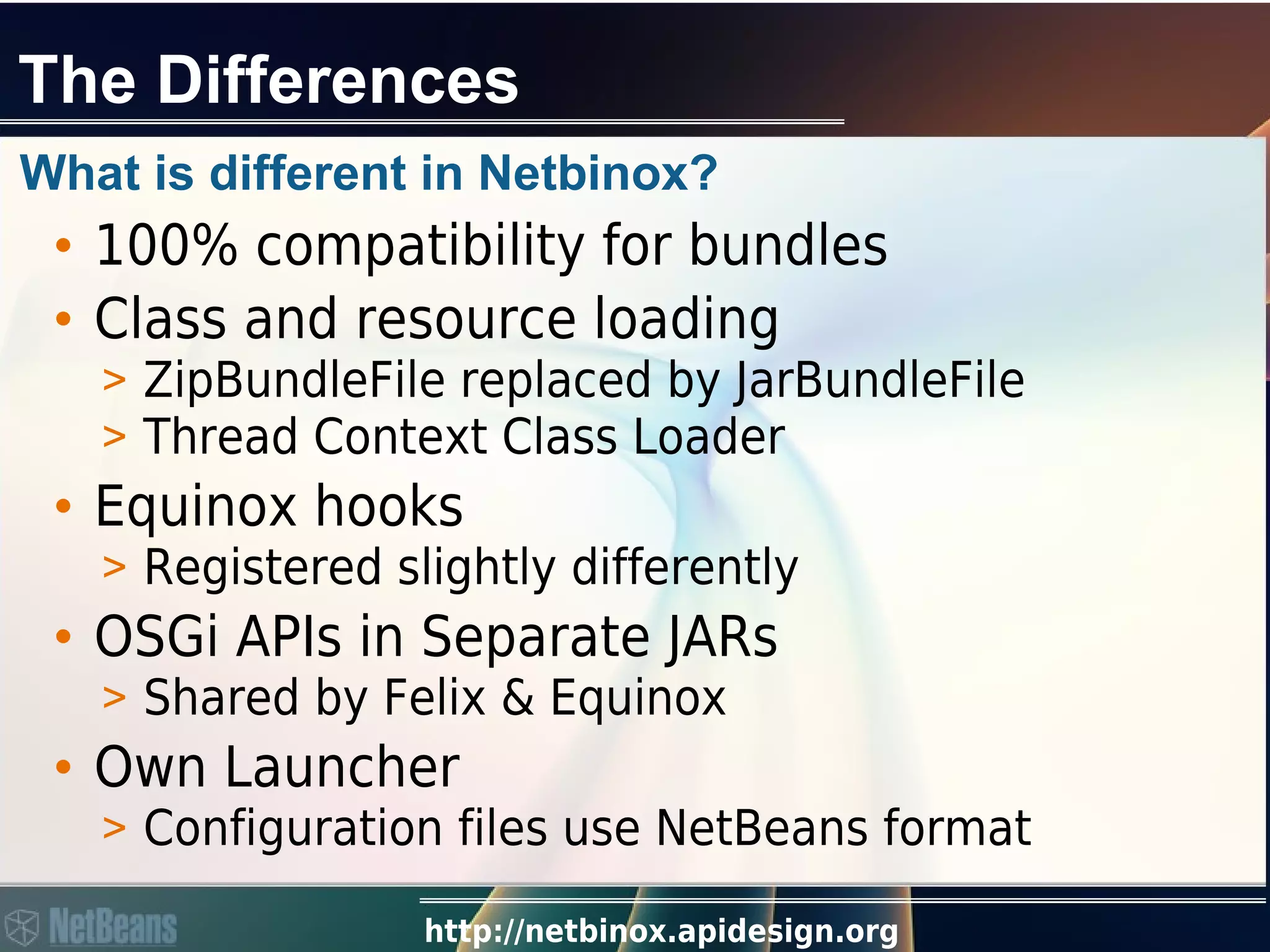 http://netbinox.apidesign.org
The Differences
What is different in Netbinox?
• 100% compatibility for bundles
• Class and resource loading
> ZipBundleFile replaced by JarBundleFile
> Thread Context Class Loader
• Equinox hooks
> Registered slightly differently
• OSGi APIs in Separate JARs
> Shared by Felix & Equinox
• Own Launcher
> Configuration files use NetBeans format
 