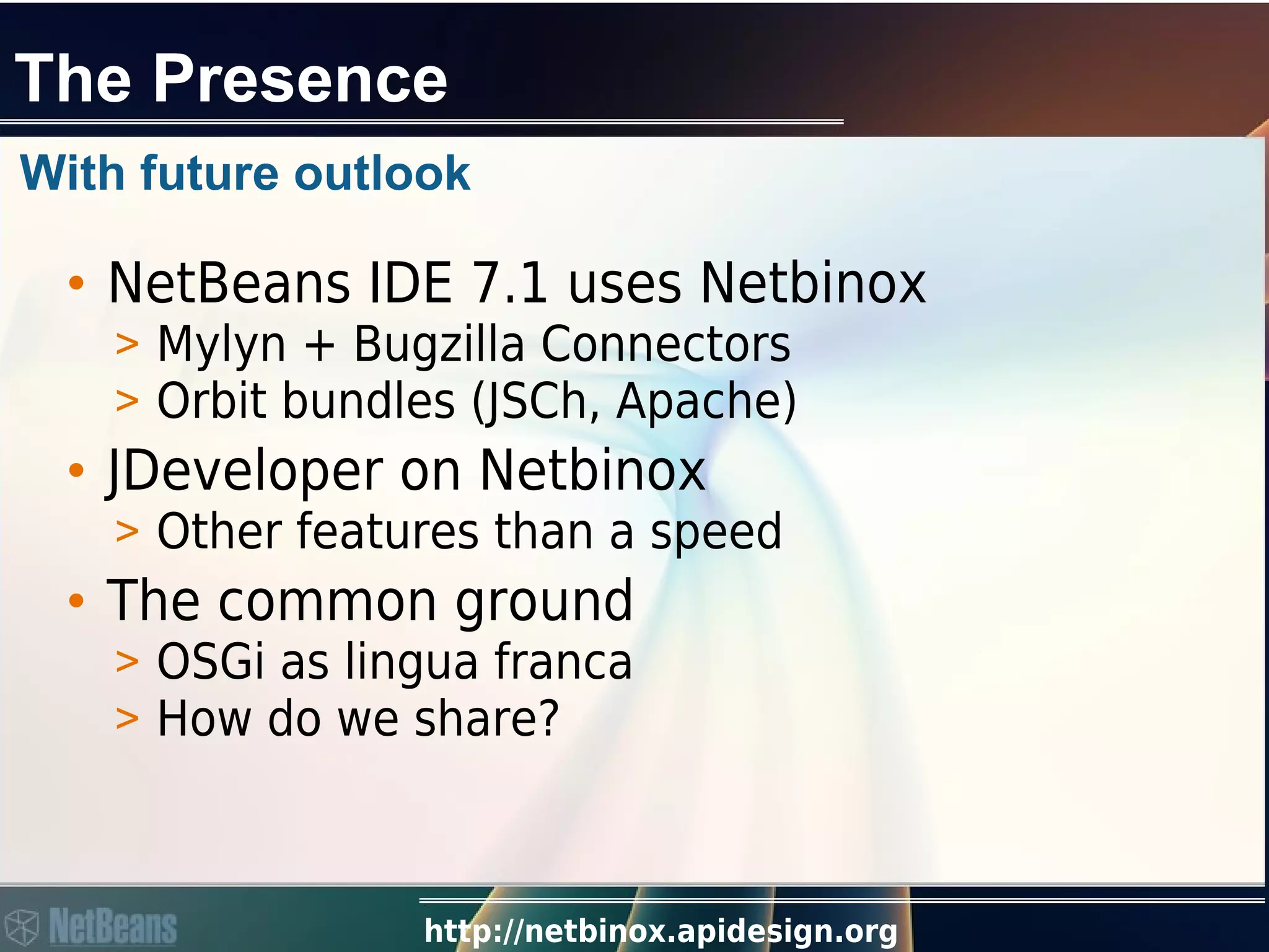 http://netbinox.apidesign.org
The Presence
• NetBeans IDE 7.1 uses Netbinox
> Mylyn + Bugzilla Connectors
> Orbit bundles (JSCh, Apache)
• JDeveloper on Netbinox
> Other features than a speed
• The common ground
> OSGi as lingua franca
> How do we share?
With future outlook
 