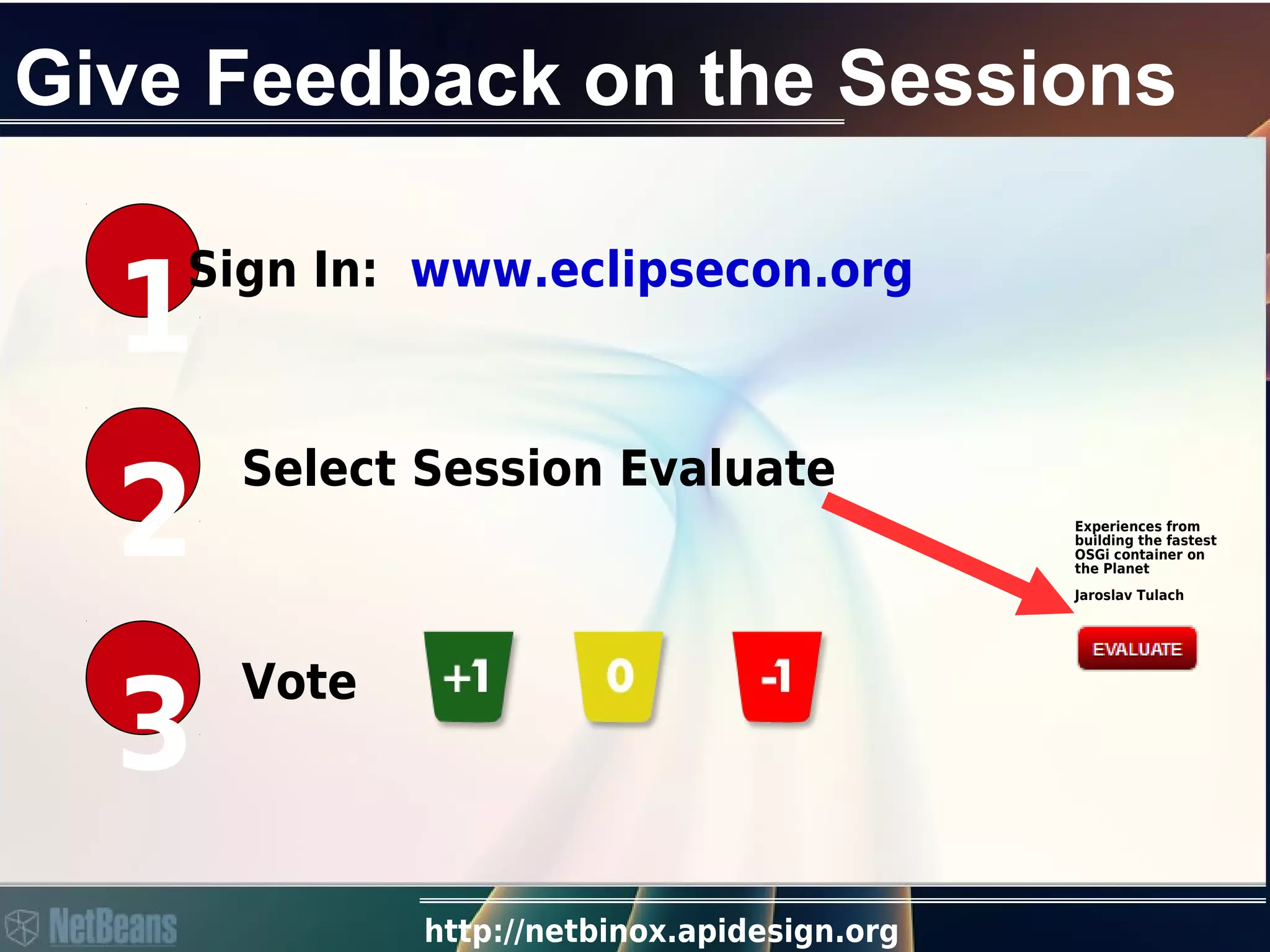 http://netbinox.apidesign.org
Give Feedback on the Sessions
1
Sign In: www.eclipsecon.org
2
Select Session Evaluate
3
Vote
Experiences from
building the fastest
OSGi container on
the Planet
Jaroslav Tulach
 
