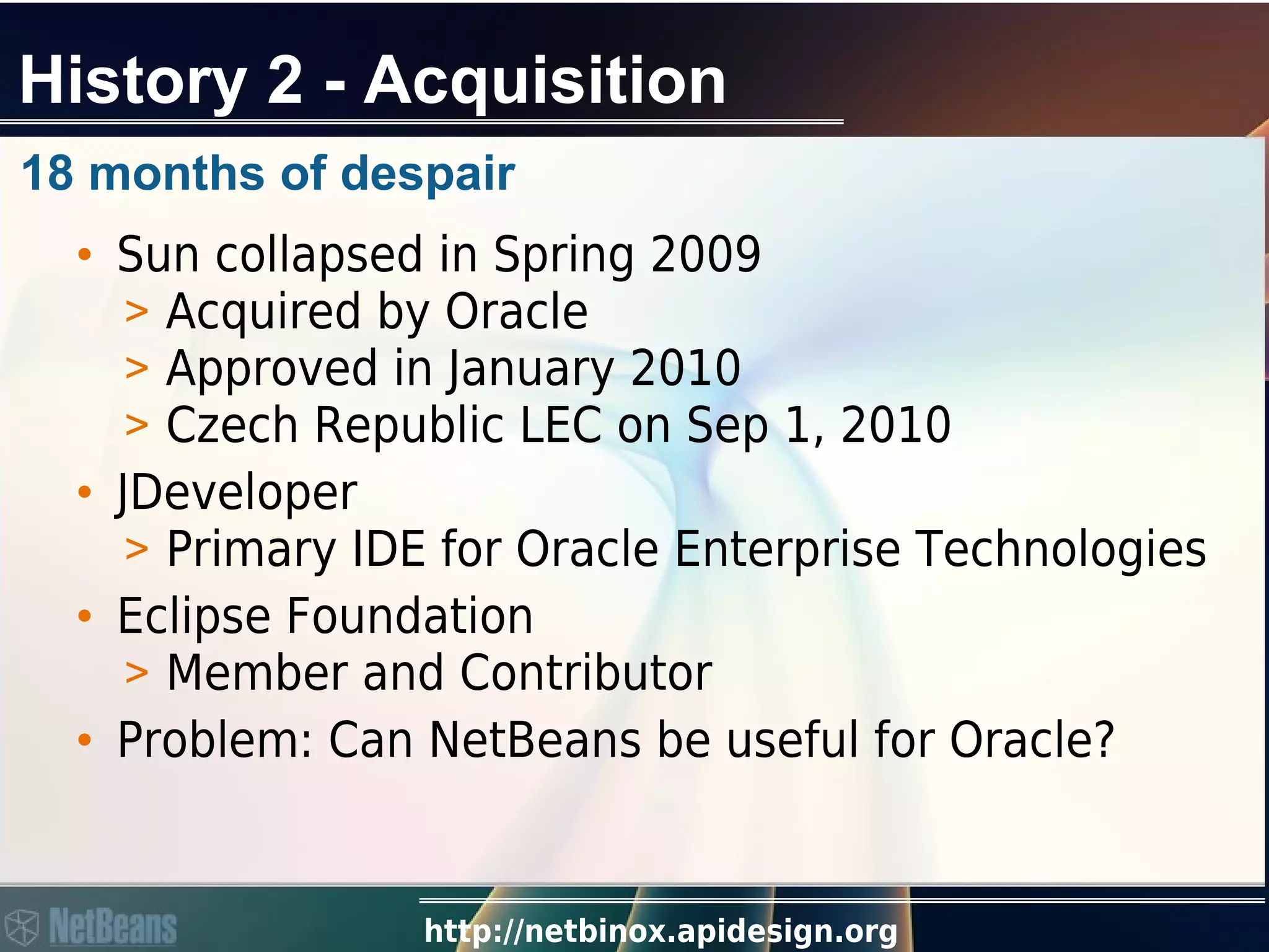 http://netbinox.apidesign.org
History 2 - Acquisition
18 months of despair
• Sun collapsed in Spring 2009
> Acquired by Oracle
> Approved in January 2010
> Czech Republic LEC on Sep 1, 2010
• JDeveloper
> Primary IDE for Oracle Enterprise Technologies
• Eclipse Foundation
> Member and Contributor
• Problem: Can NetBeans be useful for Oracle?
 