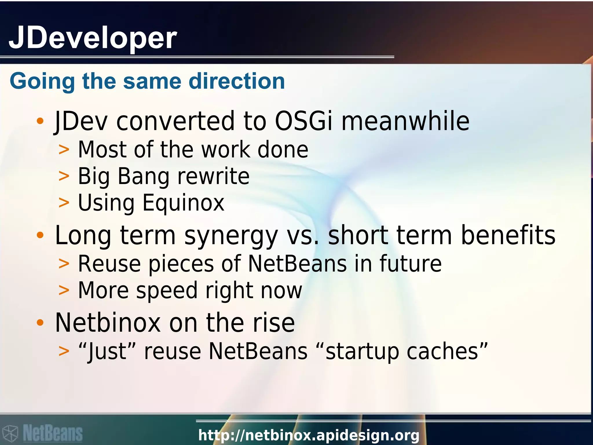 http://netbinox.apidesign.org
JDeveloper
Going the same direction
• JDev converted to OSGi meanwhile
> Most of the work done
> Big Bang rewrite
> Using Equinox
• Long term synergy vs. short term benefits
> Reuse pieces of NetBeans in future
> More speed right now
• Netbinox on the rise
> “Just” reuse NetBeans “startup caches”
 