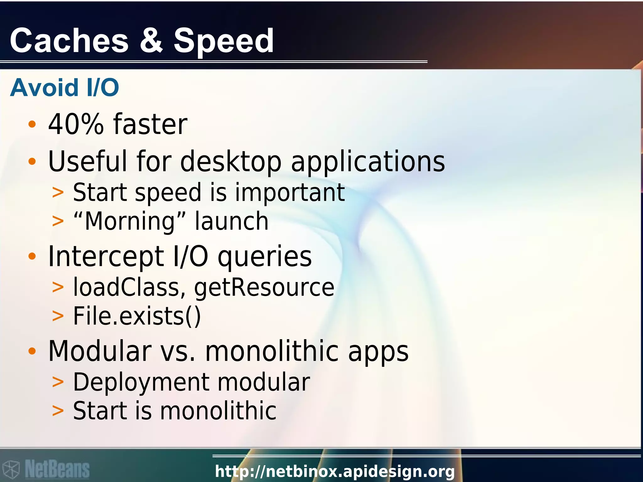 http://netbinox.apidesign.org
Caches & Speed
Avoid I/O
• 40% faster
• Useful for desktop applications
> Start speed is important
> “Morning” launch
• Intercept I/O queries
> loadClass, getResource
> File.exists()
• Modular vs. monolithic apps
> Deployment modular
> Start is monolithic
 