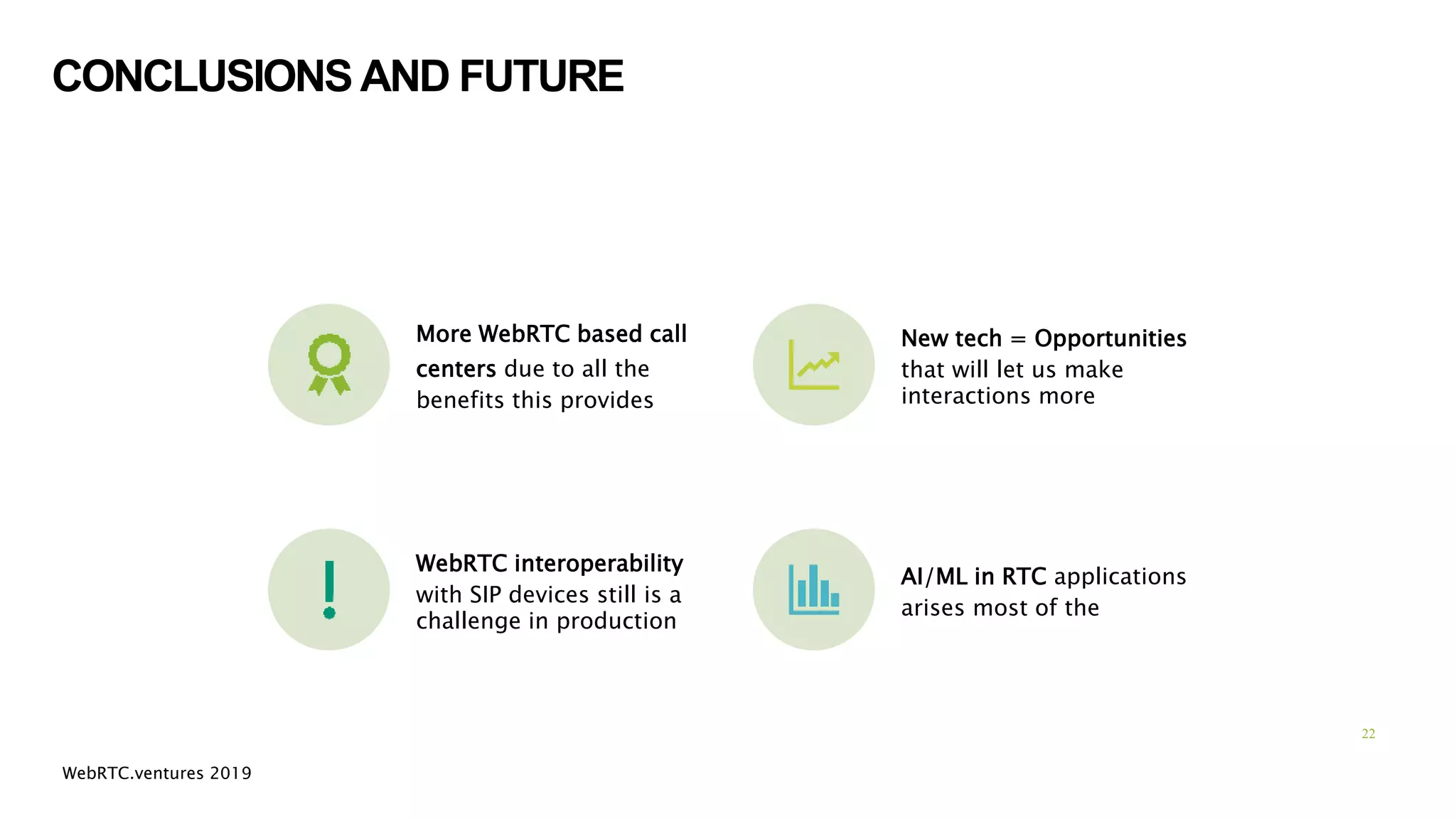 CONCLUSIONS AND FUTURE
More WebRTC based call
centers due to all the
benefits this provides
New tech = Opportunities
that will let us make
interactions more
WebRTC interoperability
with SIP devices still is a
challenge in production
AI/ML in RTC applications
arises most of the
22
WebRTC.ventures 2019
 