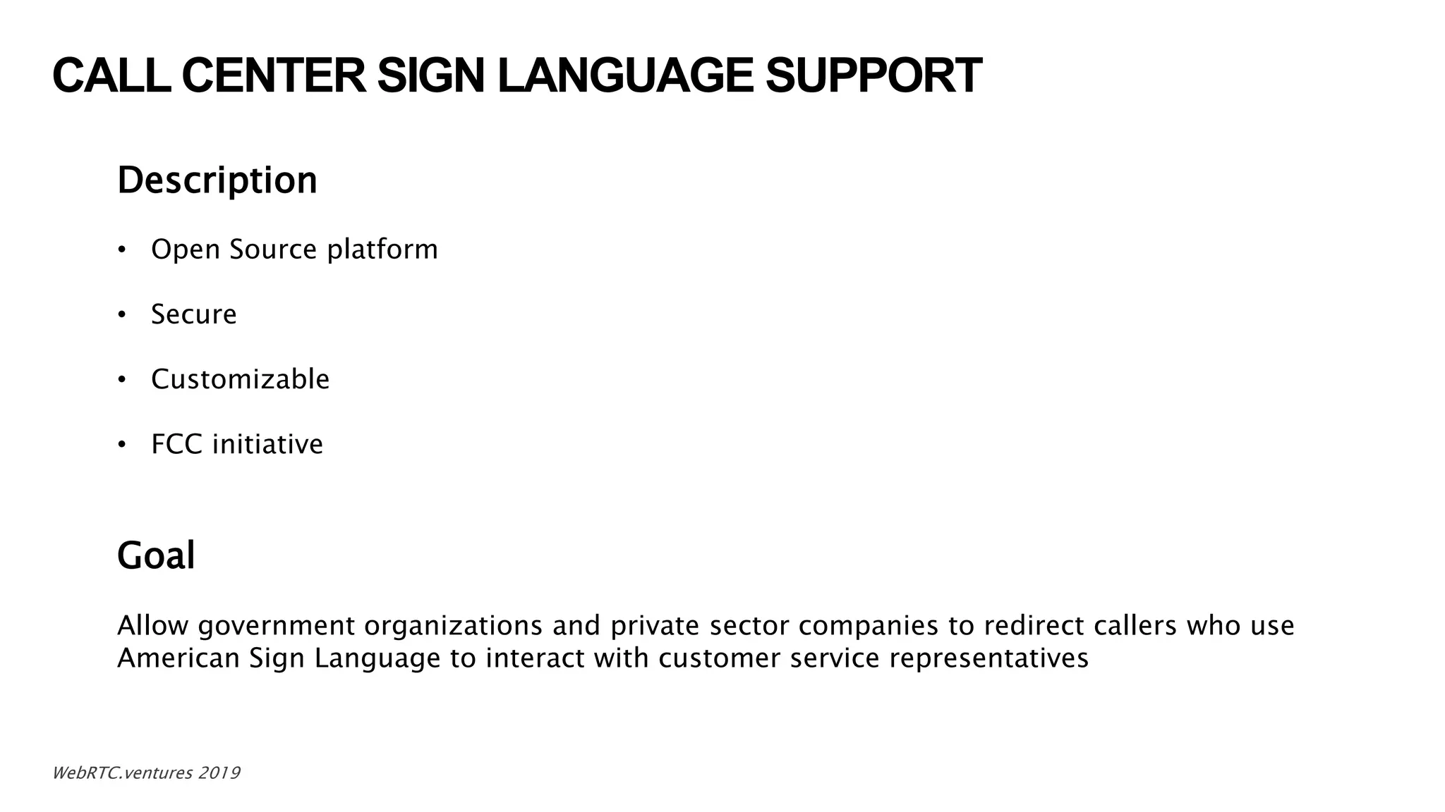 CALL CENTER SIGN LANGUAGE SUPPORT
6WebRTC.ventures 2019
Description
• Open Source platform
• Secure
• Customizable
• FCC initiative
Goal
Allow government organizations and private sector companies to redirect callers who use
American Sign Language to interact with customer service representatives
 