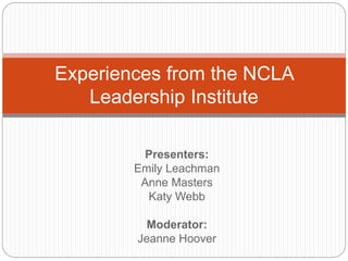 Presenters:
Emily Leachman
Anne Masters
Katy Webb
Moderator:
Jeanne Hoover
Experiences from the NCLA
Leadership Institute
 