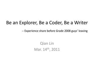 Be an Explorer, Be a Coder, Be a Writer
       -- Experience share before Grade 2008 guys’ leaving



                  Qian Lin
                Mar. 14th, 2011
 