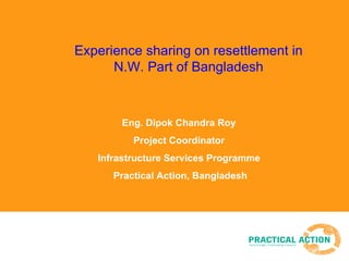 Experience sharing on resettlement in N.W. Part of Bangladesh Eng. Dipok Chandra Roy  Project Coordinator  Infrastructure Services Programme  Practical Action, Bangladesh 