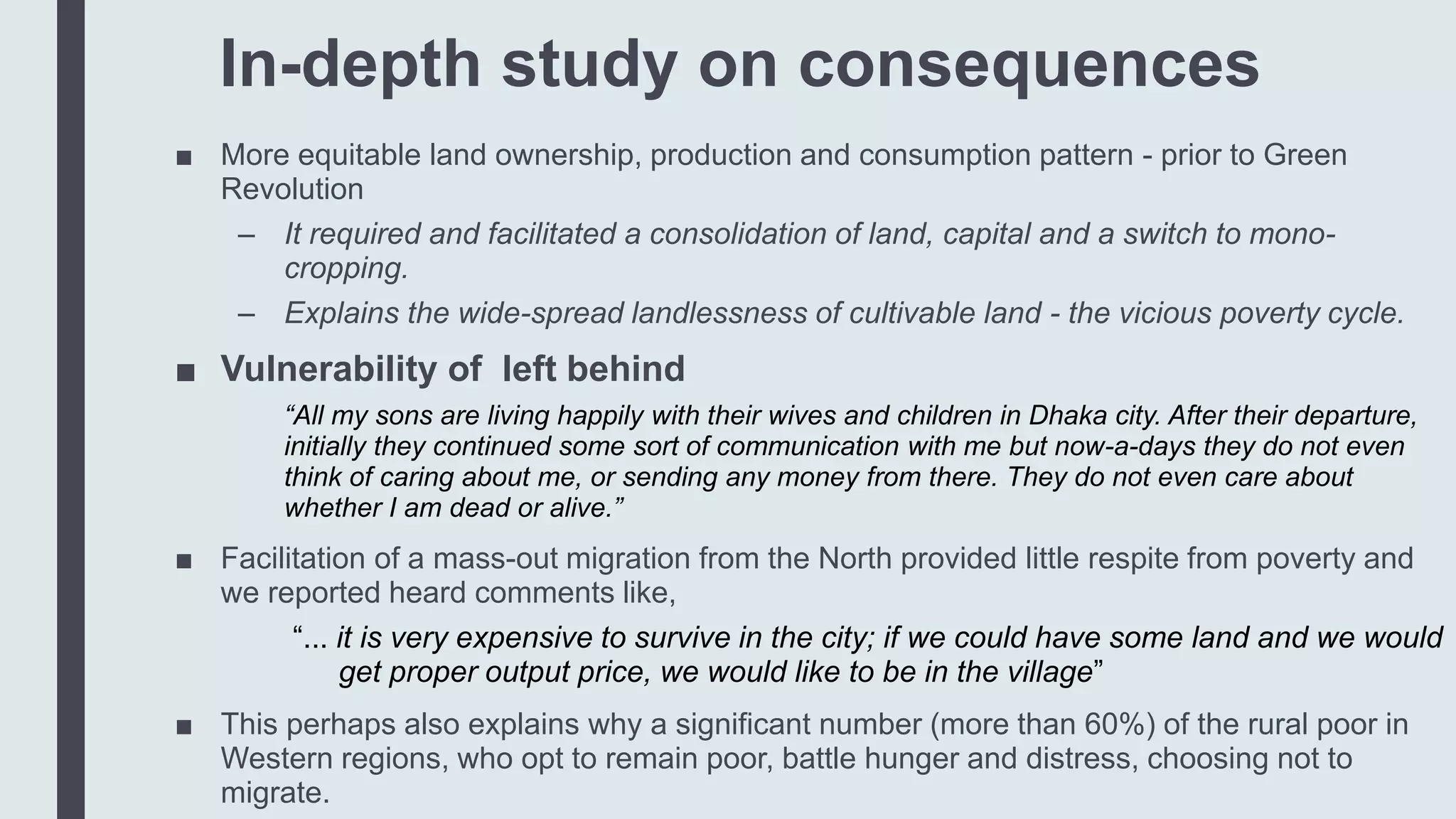 In-depth study on consequences
■ More equitable land ownership, production and consumption pattern - prior to Green
Revolution
– It required and facilitated a consolidation of land, capital and a switch to mono-
cropping.
– Explains the wide-spread landlessness of cultivable land - the vicious poverty cycle.
■ Vulnerability of left behind
“All my sons are living happily with their wives and children in Dhaka city. After their departure,
initially they continued some sort of communication with me but now-a-days they do not even
think of caring about me, or sending any money from there. They do not even care about
whether I am dead or alive.”
■ Facilitation of a mass-out migration from the North provided little respite from poverty and
we reported heard comments like,
“... it is very expensive to survive in the city; if we could have some land and we would
get proper output price, we would like to be in the village”
■ This perhaps also explains why a significant number (more than 60%) of the rural poor in
Western regions, who opt to remain poor, battle hunger and distress, choosing not to
migrate.
 