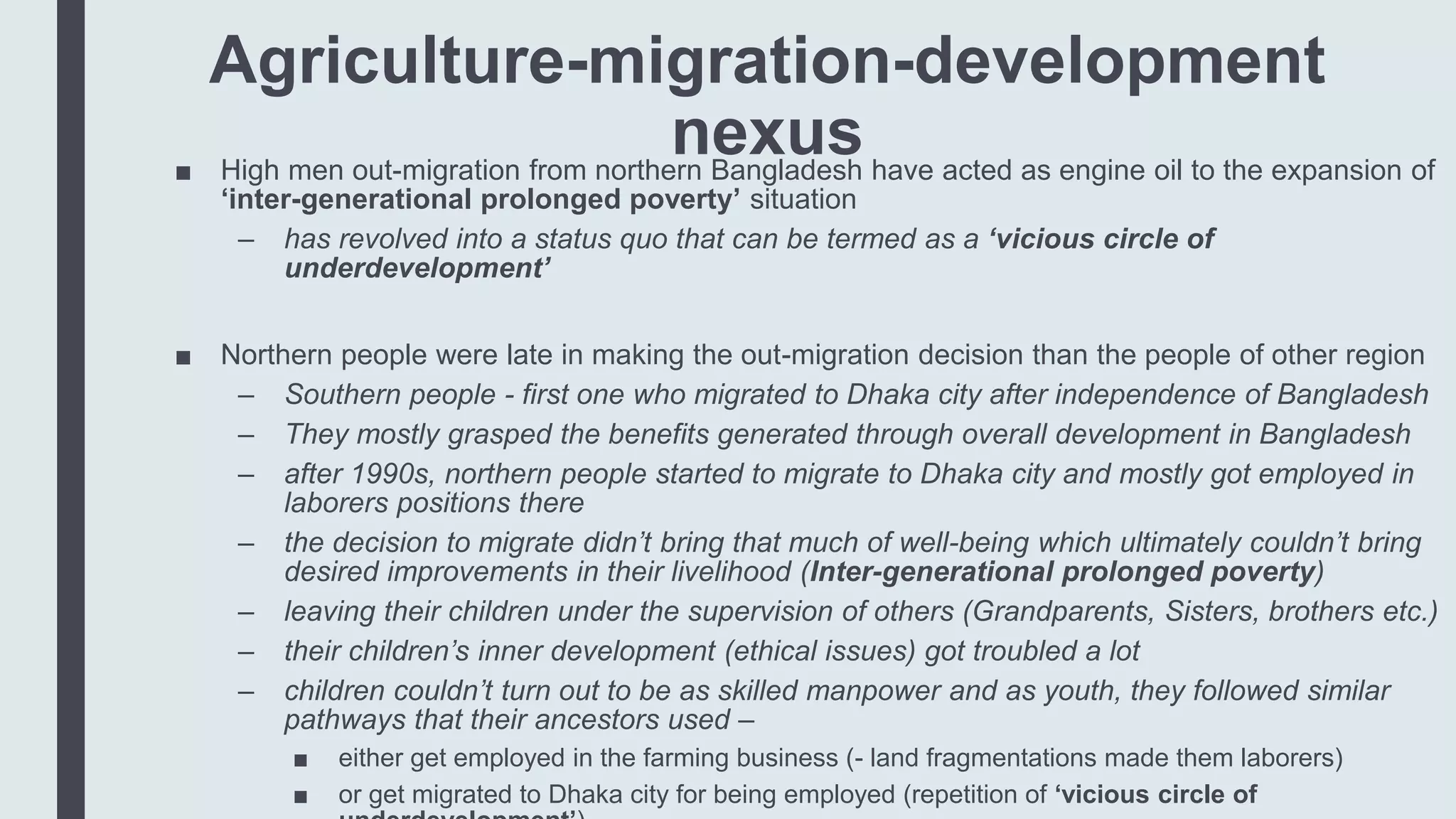 Agriculture-migration-development
nexus■ High men out-migration from northern Bangladesh have acted as engine oil to the expansion of
‘inter-generational prolonged poverty’ situation
– has revolved into a status quo that can be termed as a ‘vicious circle of
underdevelopment’
■ Northern people were late in making the out-migration decision than the people of other region
– Southern people - first one who migrated to Dhaka city after independence of Bangladesh
– They mostly grasped the benefits generated through overall development in Bangladesh
– after 1990s, northern people started to migrate to Dhaka city and mostly got employed in
laborers positions there
– the decision to migrate didn’t bring that much of well-being which ultimately couldn’t bring
desired improvements in their livelihood (Inter-generational prolonged poverty)
– leaving their children under the supervision of others (Grandparents, Sisters, brothers etc.)
– their children’s inner development (ethical issues) got troubled a lot
– children couldn’t turn out to be as skilled manpower and as youth, they followed similar
pathways that their ancestors used –
■ either get employed in the farming business (- land fragmentations made them laborers)
■ or get migrated to Dhaka city for being employed (repetition of ‘vicious circle of
 