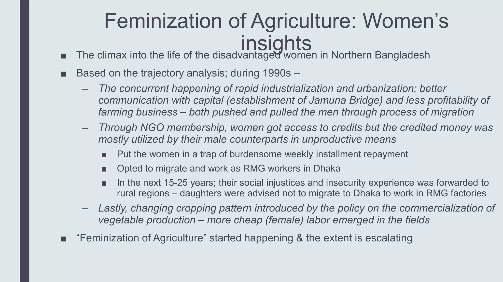 Feminization of Agriculture: Women’s
insights■ The climax into the life of the disadvantaged women in Northern Bangladesh
■ Based on the trajectory analysis; during 1990s –
– The concurrent happening of rapid industrialization and urbanization; better
communication with capital (establishment of Jamuna Bridge) and less profitability of
farming business – both pushed and pulled the men through process of migration
– Through NGO membership, women got access to credits but the credited money was
mostly utilized by their male counterparts in unproductive means
■ Put the women in a trap of burdensome weekly installment repayment
■ Opted to migrate and work as RMG workers in Dhaka
■ In the next 15-25 years; their social injustices and insecurity experience was forwarded to
rural regions – daughters were advised not to migrate to Dhaka to work in RMG factories
– Lastly, changing cropping pattern introduced by the policy on the commercialization of
vegetable production – more cheap (female) labor emerged in the fields
■ “Feminization of Agriculture” started happening & the extent is escalating
 