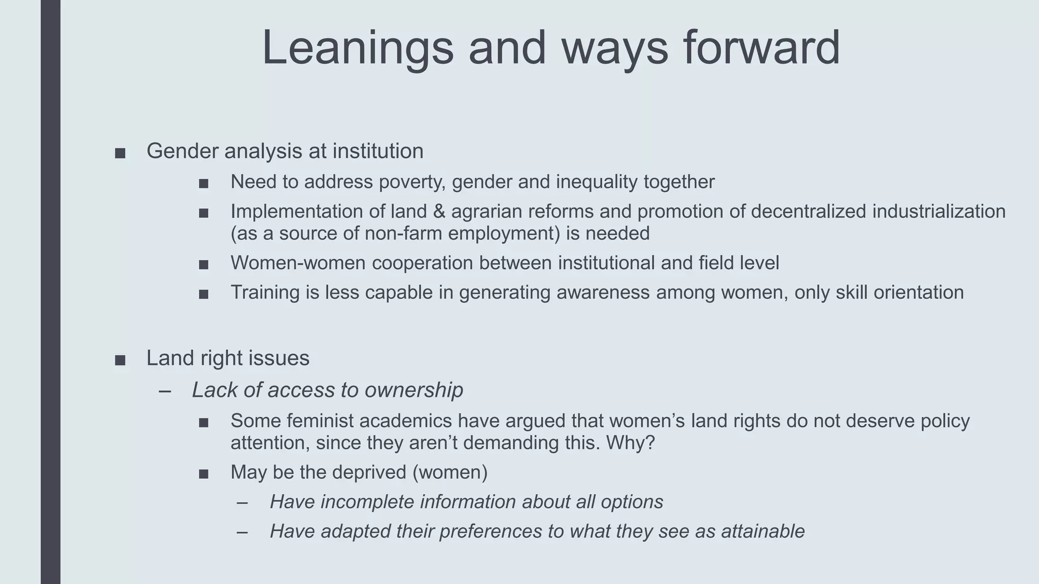 Leanings and ways forward
■ Gender analysis at institution
■ Need to address poverty, gender and inequality together
■ Implementation of land & agrarian reforms and promotion of decentralized industrialization
(as a source of non-farm employment) is needed
■ Women-women cooperation between institutional and field level
■ Training is less capable in generating awareness among women, only skill orientation
■ Land right issues
– Lack of access to ownership
■ Some feminist academics have argued that women’s land rights do not deserve policy
attention, since they aren’t demanding this. Why?
■ May be the deprived (women)
– Have incomplete information about all options
– Have adapted their preferences to what they see as attainable
 