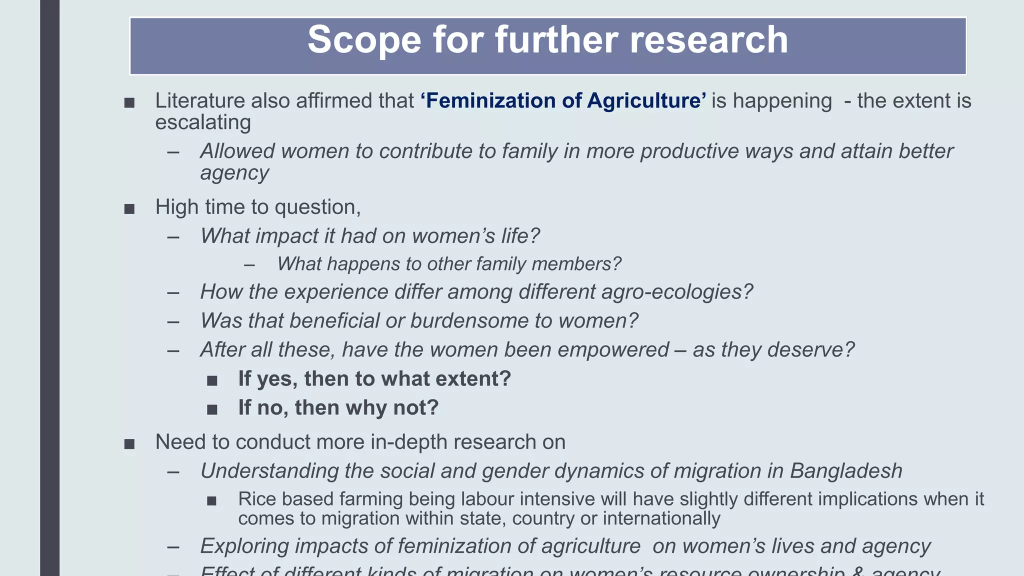 Scope for further research
■ Literature also affirmed that ‘Feminization of Agriculture’ is happening - the extent is
escalating
– Allowed women to contribute to family in more productive ways and attain better
agency
■ High time to question,
– What impact it had on women’s life?
– What happens to other family members?
– How the experience differ among different agro-ecologies?
– Was that beneficial or burdensome to women?
– After all these, have the women been empowered – as they deserve?
■ If yes, then to what extent?
■ If no, then why not?
■ Need to conduct more in-depth research on
– Understanding the social and gender dynamics of migration in Bangladesh
■ Rice based farming being labour intensive will have slightly different implications when it
comes to migration within state, country or internationally
– Exploring impacts of feminization of agriculture on women’s lives and agency
 