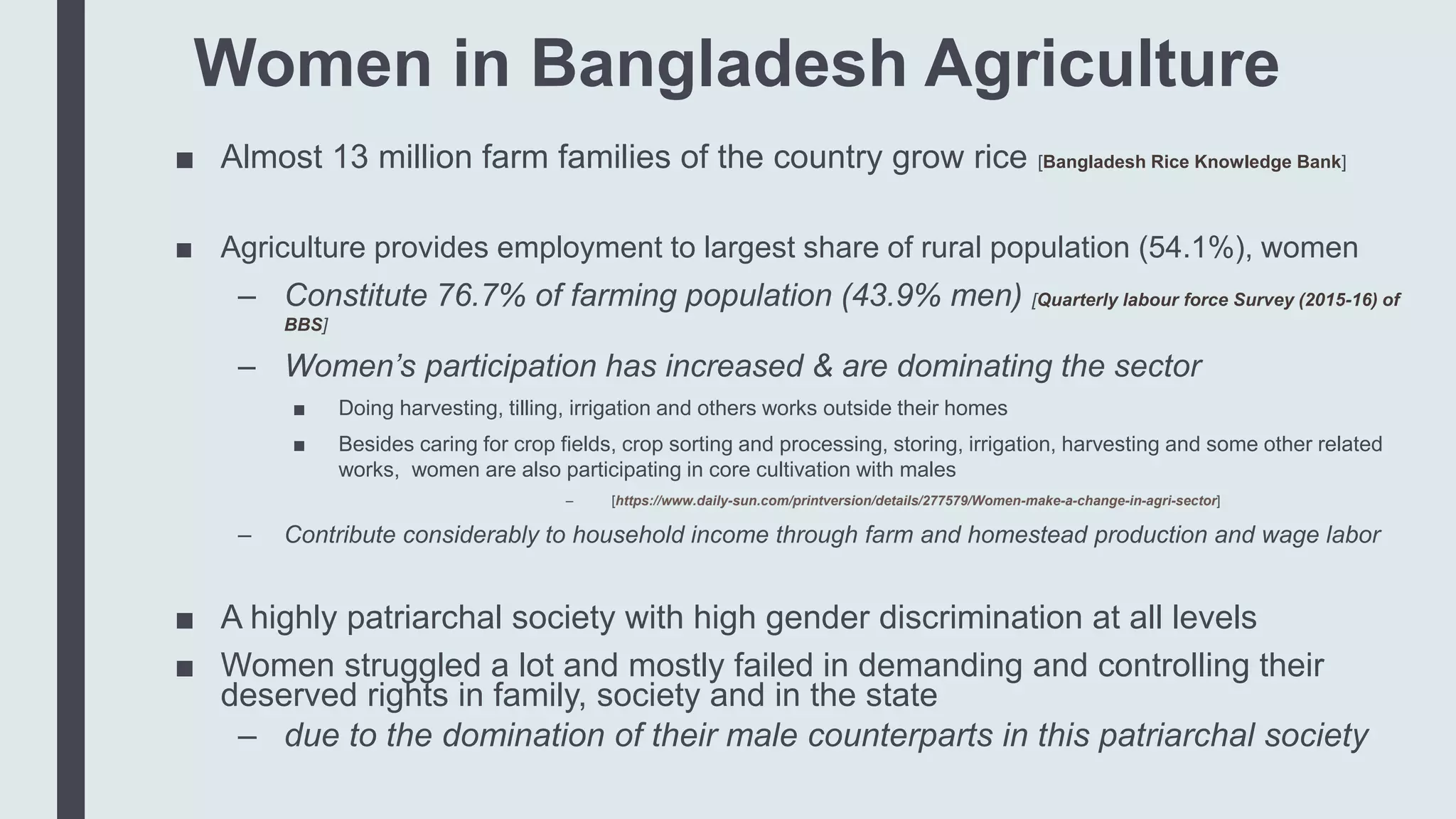 Women in Bangladesh Agriculture
■ Almost 13 million farm families of the country grow rice [Bangladesh Rice Knowledge Bank]
■ Agriculture provides employment to largest share of rural population (54.1%), women
– Constitute 76.7% of farming population (43.9% men) [Quarterly labour force Survey (2015-16) of
BBS]
– Women’s participation has increased & are dominating the sector
■ Doing harvesting, tilling, irrigation and others works outside their homes
■ Besides caring for crop fields, crop sorting and processing, storing, irrigation, harvesting and some other related
works, women are also participating in core cultivation with males
– [https://www.daily-sun.com/printversion/details/277579/Women-make-a-change-in-agri-sector]
– Contribute considerably to household income through farm and homestead production and wage labor
■ A highly patriarchal society with high gender discrimination at all levels
■ Women struggled a lot and mostly failed in demanding and controlling their
deserved rights in family, society and in the state
– due to the domination of their male counterparts in this patriarchal society
 
