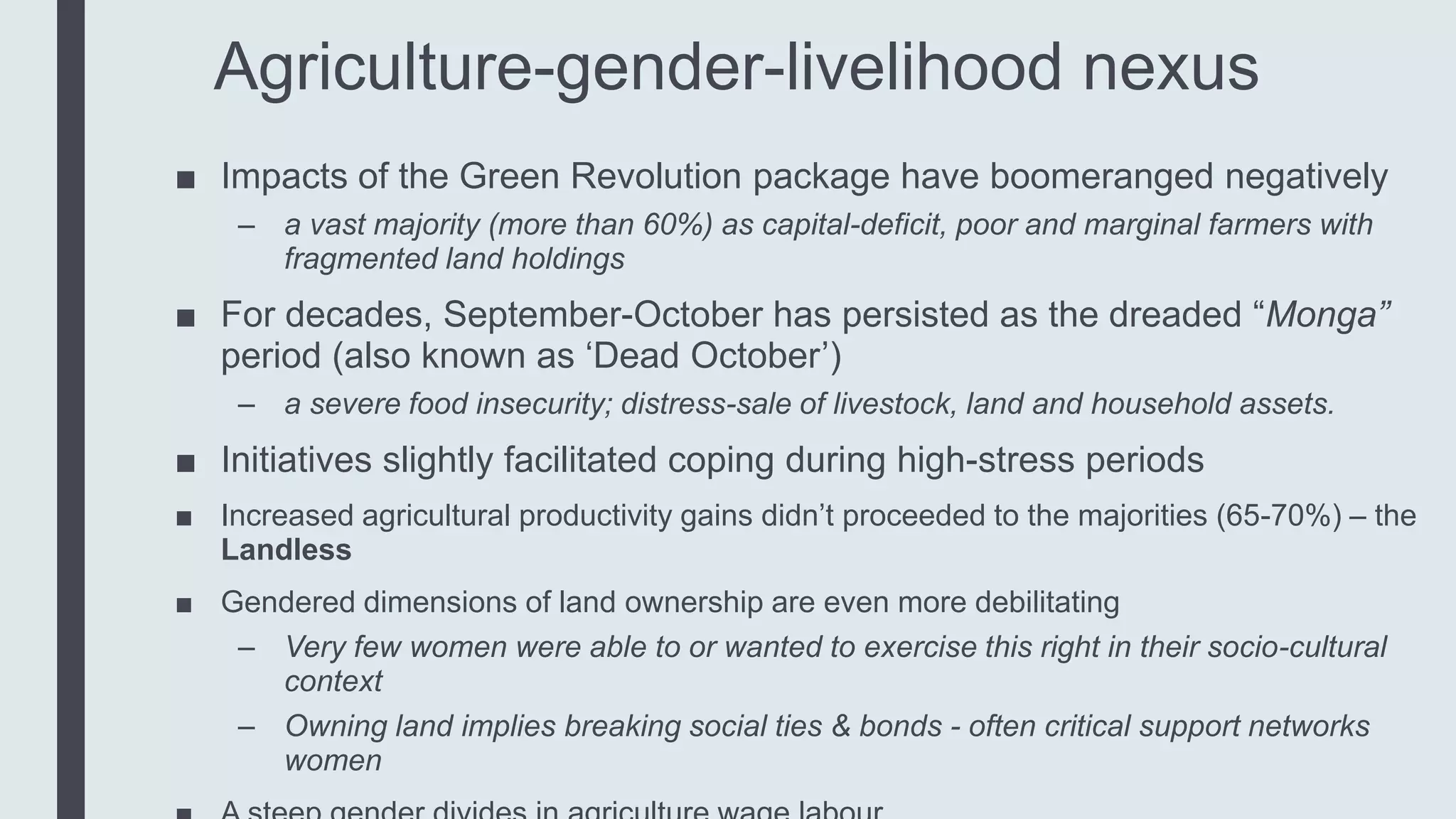 Agriculture-gender-livelihood nexus
■ Impacts of the Green Revolution package have boomeranged negatively
– a vast majority (more than 60%) as capital-deficit, poor and marginal farmers with
fragmented land holdings
■ For decades, September-October has persisted as the dreaded “Monga”
period (also known as ‘Dead October’)
– a severe food insecurity; distress-sale of livestock, land and household assets.
■ Initiatives slightly facilitated coping during high-stress periods
■ Increased agricultural productivity gains didn’t proceeded to the majorities (65-70%) – the
Landless
■ Gendered dimensions of land ownership are even more debilitating
– Very few women were able to or wanted to exercise this right in their socio-cultural
context
– Owning land implies breaking social ties & bonds - often critical support networks
women
 