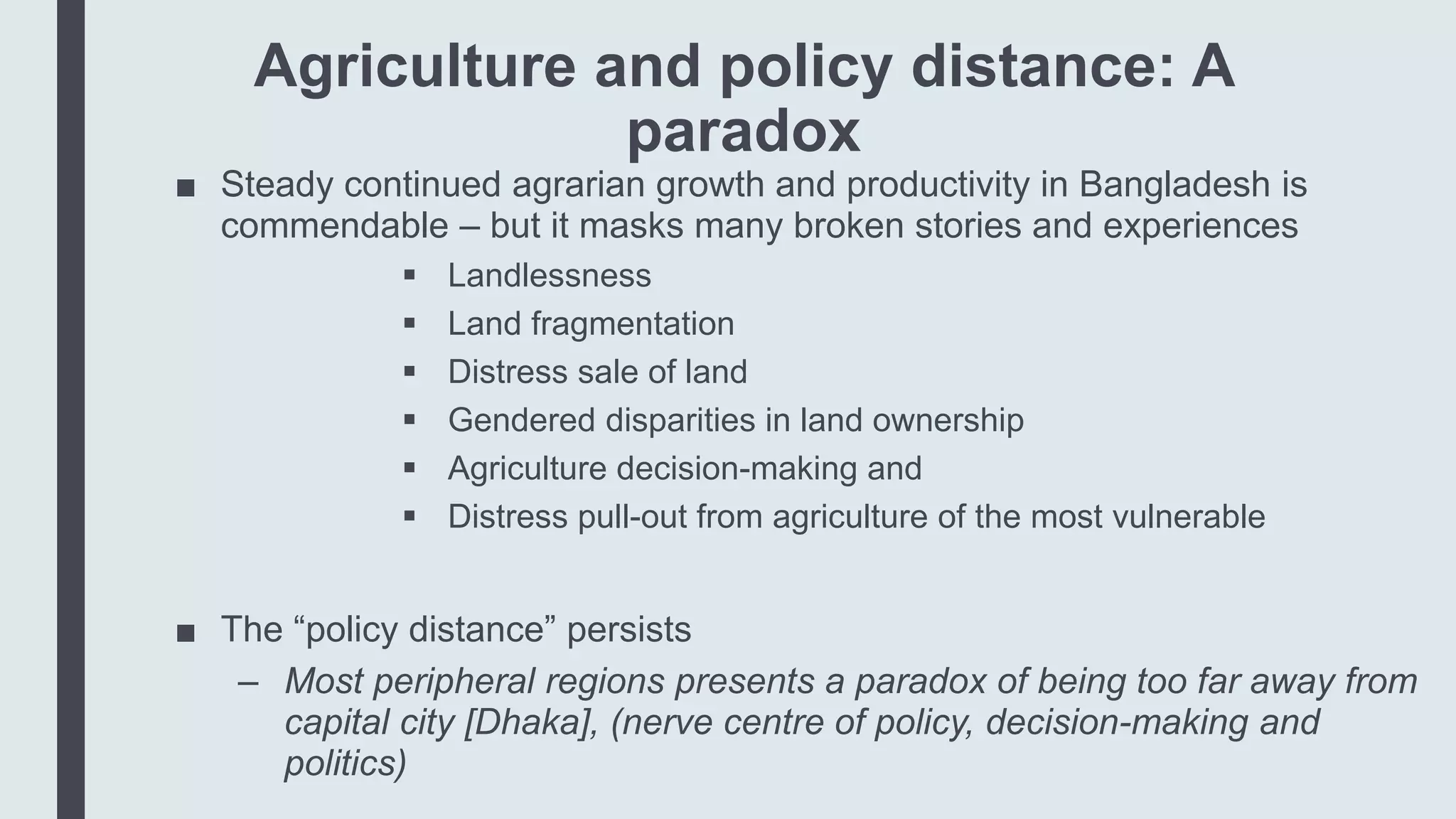 Agriculture and policy distance: A
paradox
■ Steady continued agrarian growth and productivity in Bangladesh is
commendable – but it masks many broken stories and experiences
 Landlessness
 Land fragmentation
 Distress sale of land
 Gendered disparities in land ownership
 Agriculture decision-making and
 Distress pull-out from agriculture of the most vulnerable
■ The “policy distance” persists
– Most peripheral regions presents a paradox of being too far away from
capital city [Dhaka], (nerve centre of policy, decision-making and
politics)
 