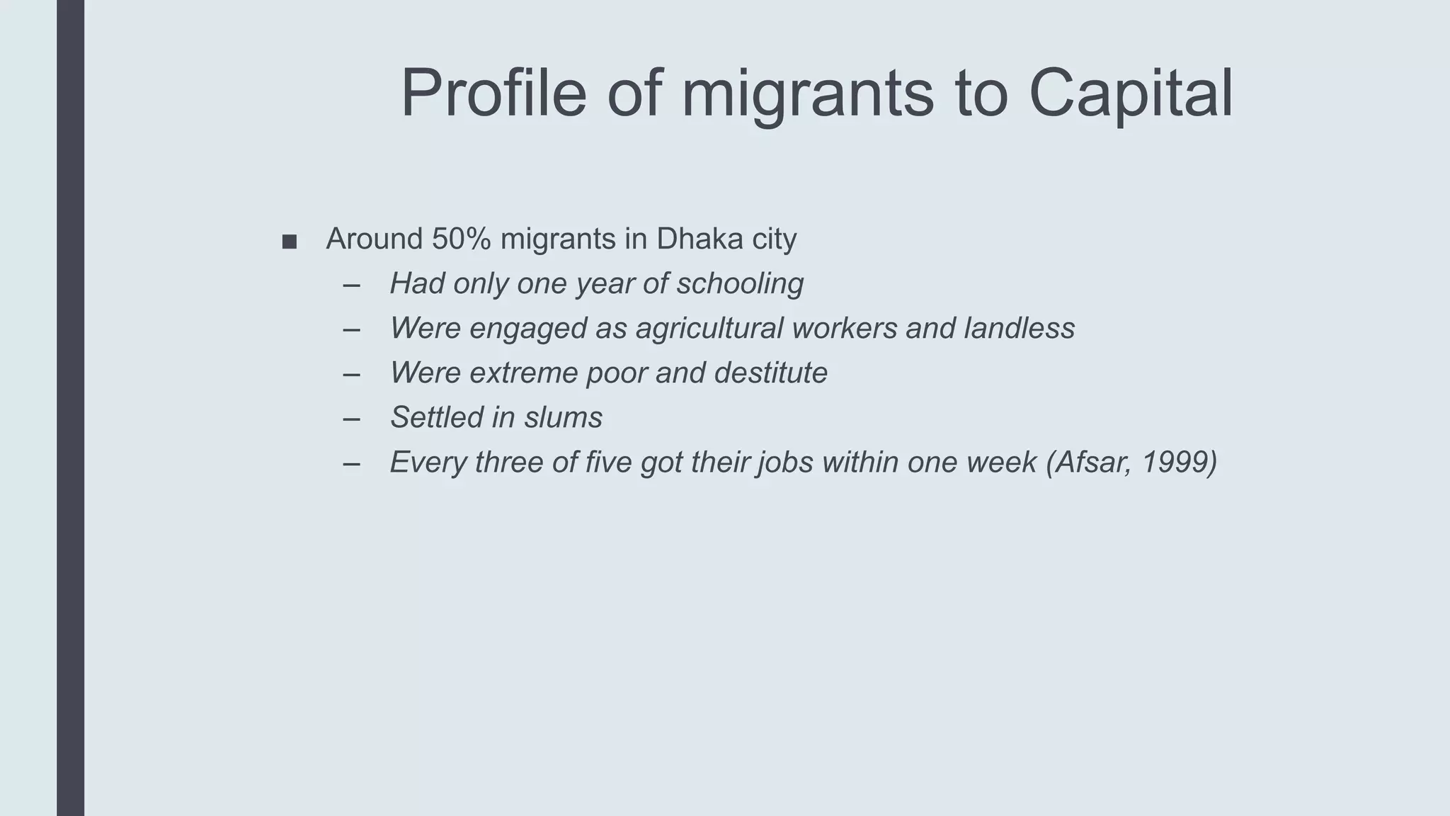 Profile of migrants to Capital
■ Around 50% migrants in Dhaka city
– Had only one year of schooling
– Were engaged as agricultural workers and landless
– Were extreme poor and destitute
– Settled in slums
– Every three of five got their jobs within one week (Afsar, 1999)
 