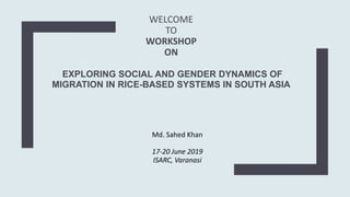 WELCOME
TO
WORKSHOP
ON
EXPLORING SOCIAL AND GENDER DYNAMICS OF
MIGRATION IN RICE-BASED SYSTEMS IN SOUTH ASIA
Md. Sahed Khan
17-20 June 2019
ISARC, Varanasi
 