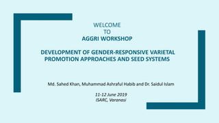 WELCOME
TO
AGGRI WORKSHOP
DEVELOPMENT OF GENDER-RESPONSIVE VARIETAL
PROMOTION APPROACHES AND SEED SYSTEMS
Md. Sahed Khan, Muhammad Ashraful Habib and Dr. Saidul Islam
11-12 June 2019
ISARC, Varanasi
 