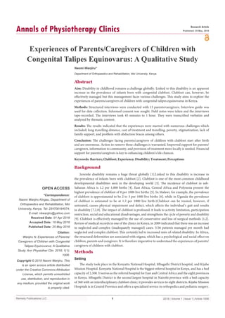 Remedy Publications LLC.
Annals of Physiotherapy Clinics
2018 | Volume 1 | Issue 1 | Article 10061
Experiences of Parents/Caregivers of Children with
Congenital Talipes Equinovarus: A Qualitative Study
OPEN ACCESS
*Correspondence:
Naomi Wanjiru Kingau, Department of
Orthopaedics and Rehabilitation, Moi
University, Kenya, Tel: 254706164074;
E-mail: nkwanjiru@yahoo.com
Received Date: 01 Apr 2018
Accepted Date: 18 May 2018
Published Date: 25 May 2018
Citation:
Wanjiru N. Experiences of Parents/
Caregivers of Children with Congenital
Talipes Equinovarus: A Qualitative
Study. Ann Physiother Clin. 2018; 1(1):
1006.
Copyright © 2018 Naomi Wanjiru. This
is an open access article distributed
under the Creative Commons Attribution
License, which permits unrestricted
use, distribution, and reproduction in
any medium, provided the original work
is properly cited.
Research Article
Published: 25 May, 2018
Abstract
Aim: Disability in childhood remains a challenge globally. Linked to this disability is an apparent
increase in the prevalence of infants born with congenital clubfoot. Clubfoot can, however, be
effectively managed but this management faces various challenges. This study aims to explore the
experiences of parents/caregivers of children with congenital talipes equinovarus in Kenya.
Methods: Structured interviews were conducted with 15 parents/caregivers. Interview guide was
used for data collection. Informed consent was sought. Field notes were taken and the interviews
tape-recorded. The interviews took 45 minutes to 1 hour. They were transcribed verbatim and
analyzed by thematic content.
Results: The results indicated that the experiences were marred with numerous challenges which
included; long travelling distance, cost of treatment and travelling, poverty, stigmatization, lack of
family support, and problem with abduction braces among others.
Conclusion: The challenges facing parents/caregivers of children with clubfoot start after birth
and are enormous. Action to remove these challenges is warranted. Improved support for parents/
caregivers, information to community, and provision of treatment more locally is needed. Financial
support for parents/caregivers is key to enhancing children’s life chances.
Keywords: Barriers; Clubfoot; Experience; Disability; Treatment; Perceptions
Background
Juvenile disability remains a huge threat globally [1].Linked to this disability is increase in
the prevalence of infants born with clubfoot [2]. Clubfoot is one of the most common childhood
developmental disabilities seen in the developing world [3]. The incidence of clubfoot in sub-
Saharan Africa is 1.2 per 1,000 births [4]. East Africa, Central Africa and Polynesia present the
highest prevalence of clubfoot of 8 per 1000 live births [5]. In Malawi, for example, the prevalence
of clubfoot is approximated to be 2 to 3 per 1000 live births [6]. while in Uganda the prevalence
of clubfoot is estimated to be at 1.2 per 1000 live birth.1Clubfoot can be treated, however, if
untreated, causes physical impairment and defect, which affects the individual’s gait and results
in disability [7,2,8]. The impact of clubfoot is profound; it leads to activity limitation, participation
restriction, social and educational disadvantages, and strengthens the cycle of poverty and disability
[9]. Clubfoot is effectively managed by the use of conservative and less of surgical methods [1,2].
Review of medical records in one of the clinics in Kenya, in 2009 indicated that there was an increase
in neglected and complex (inadequately managed) cases. 5/36 patients managed per month had
neglected and complex clubfoot. This certainly led to increased rates of related disability. In Africa,
the structural deformities are associated with stigma, which has a psychological and social effect on
children, parents and caregivers. It is therefore imperative to understand the experiences of parents/
caregivers of children with clubfoot.
Methods
Setting
The study took place in the Kenyatta National Hospital, Mbagathi District hospital, and Kijabe
Mission Hospital. Kenyatta National Hospital is the biggest referral hospital in Kenya, and has a bed
capacity of 2,500. It serves as the referral hospital for East and Central Africa and the eight provinces
in Kenya. Mbagathi District is the second largest hospital in Nairobi province with a bed capacity
of 360 with an interdisciplinary clubfoot clinic; it provides services to eight districts. Kijabe Mission
Hospitals is in Central Province and offers a specialized service in orthopedics and pediatric surgery.
Naomi Wanjiru*
Department of Orthopaedics and Rehabilitation, Moi University, Kenya
 