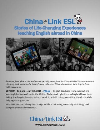 WWW.CHINALINKESL.COM
China Link ESL
Stories of Life-Changing Experiences
teaching English abroad in China
Teachers from all over the world and especially many from the UK and United States have been
changing their lives and the lives of many children in China who want to learn English from
native speakers.
LONDON, England - July 10, 2018 - PRLog -- English teachers from everywhere
across globe from Africa to the United States and right here in England have been
taking the leap to live abroad and work in a field doing something they love while
helping young people..
Teachers are describing the change in life as amazing, culturally enriching, and
completely transformational.
 