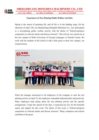 SHIJIAZHUANG HONGDEFA MACHINERY CO., LTD
No.1 SHANQIAN ROAD, WUMA SHAN INDUSTRIAL ZONE, ZANHUANG,SHIJIAZHUANG,CHINA
Post Code: 050034 Tel: 0086-311-84285566 Fax: 0086-311-87910068
1
Experiences of Tree Planting Public Welfare Activities
Spring is the season of gestating life, and all life is in the budding stage. On the
afternoon of April 12th, our Shijiazhuang Hongdefa Machinery Co., Ltd. participated
in a tree-planting public welfare activity with the theme of "School-enterprise
cooperation to cultivate talents and discuss missions". This activity was carried out at
the new campus of Hebei University of Foreign Languages in Yuanshi County. We
work with the students of the school to add a little green to their new campus, our
common home.
When the manager announced to all employees of the company to start the tree
planting activity on April 12, the employees responded enthusiastically and positively.
Many employees kept asking about the tree planting activity and the specific
arrangements. I hope this special In the days, I expressed my love for the beautiful
nature and support for this event. The theme of this event is "School-enterprise
cooperation to cultivate talents and discuss missions." Many companies and schools
contribute to the green.
 
