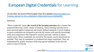 European Digital Credentials for Learning
June 2022 https://education.ec.europa.eu/education-levels/higher-education/micro-credentials
16 June 2022, the Council of the European Union (EU) adopted a Recommendation on a
European approach to micro-credentials for lifelong learning and employability
Definition
‘Micro-credential’ means the record of the learning outcomes that a learner has
acquired following a small volume of learning. These learning outcomes have
been assessed against transparent and clearly defined standards. Courses leading
to micro-credentials are designed to provide the learner with specific knowledge,
skills and competences that respond to societal, personal, cultural or labour
market needs. Micro-credentials are owned by the learner, can be shared and are
portable. They may be standalone or combined into larger credentials. They are
underpinned by quality assurance following agreed standards in the relevant
sector or area of activity.
 