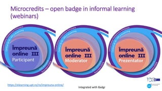 Microcredits – open badge in informal learning
(webinars)
https://elearning.upt.ro/ro/impreuna-online/
Integrated with Badgr
 