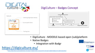 DigiCulture – Badges Concept
• DigiCulture - MOODLE-based open (sub)platform
• Native Badges
• Integration with Badgr
*) https://digiculture.eu/en/publication-of-output-4-digital-skills-e-assessment-and-open-digital-badges-for-adult-education/
https://digiculture.eu/
 