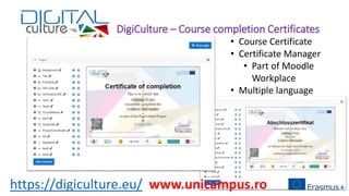 DigiCulture – Course completion Certificates
• Course Certificate
• Certificate Manager
• Part of Moodle
Workplace
• Multiple language
https://digiculture.eu/ www.unicampus.ro
 