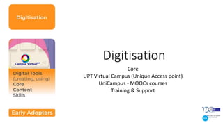 Digitisation
Core
UPT Virtual Campus (Unique Access point)
UniCampus - MOOCs courses
Training & Support
 