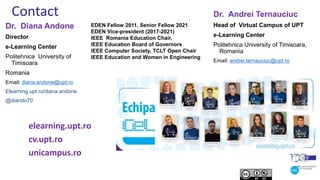 Contact
Dr. Diana Andone
Director
e-Learning Center
Politehnica University of
Timisoara
Romania
Email: diana.andone@upt.ro
Elearning.upt.ro/diana.andone
@diando70
EDEN Fellow 2011, Senior Fellow 2021
EDEN Vice-president (2017-2021)
IEEE Romania Education Chair,
IEEE Education Board of Governors
IEEE Computer Society, TCLT Open Chair
IEEE Education and Women in Engineering
elearning.upt.ro
cv.upt.ro
unicampus.ro
Dr. Andrei Ternauciuc
Head of Virtual Campus of UPT
e-Learning Center
Politehnica University of Timisoara,
Romania
Email: andrei.ternauciuc@upt.ro
 
