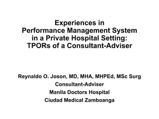 Experiences in
Performance Management System
in a Private Hospital Setting:
TPORs of a Consultant-Adviser
Reynaldo O. Joson, MD, MHA, MHPEd, MSc Surg
Consultant-Adviser
Manila Doctors Hospital
Ciudad Medical Zamboanga
 