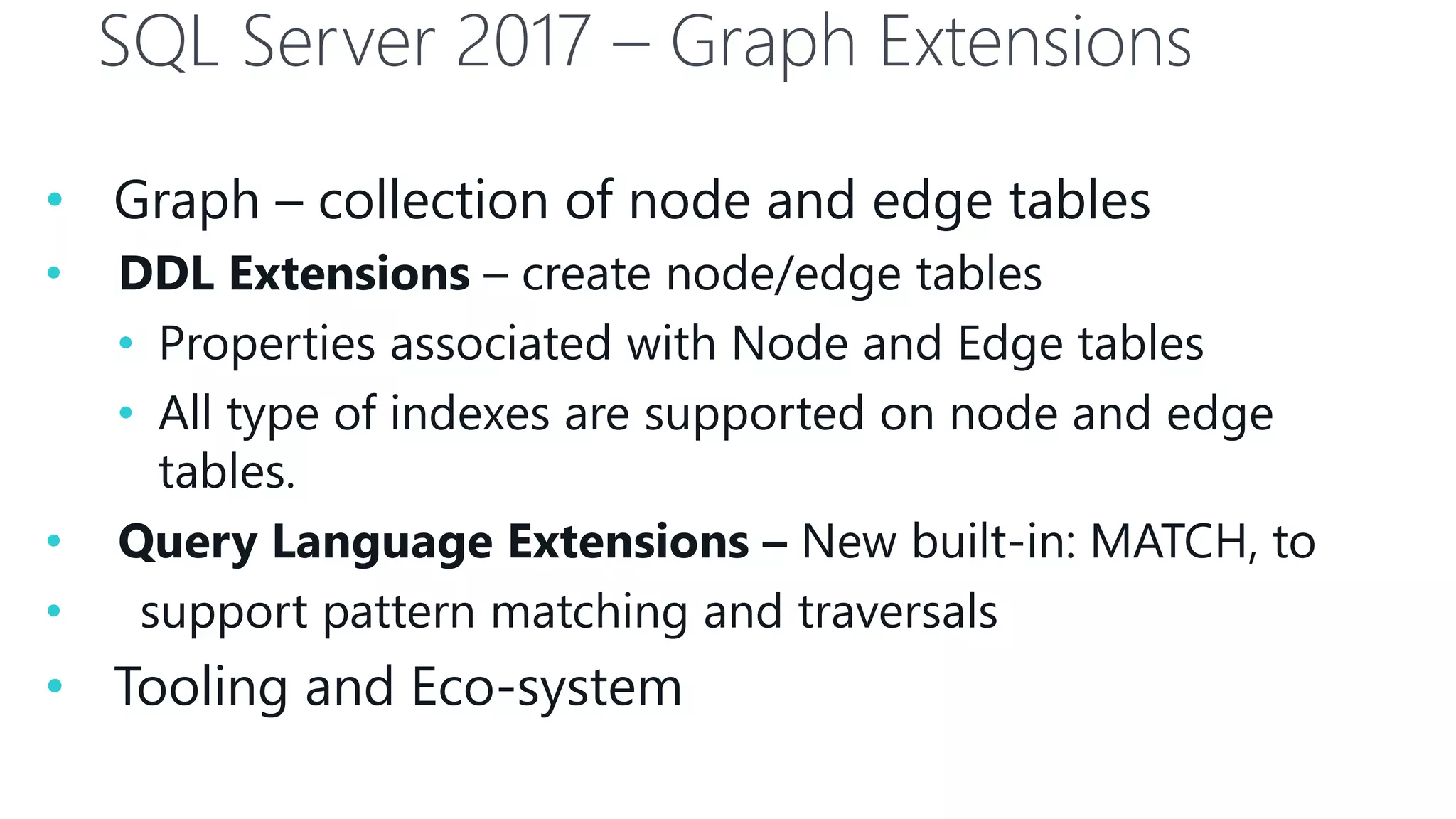SQL Server 2017 – Graph Extensions
• Graph – collection of node and edge tables
• DDL Extensions – create node/edge tables
• Properties associated with Node and Edge tables
• All type of indexes are supported on node and edge
tables.
• Query Language Extensions – New built-in: MATCH, to
• support pattern matching and traversals
• Tooling and Eco-system
 