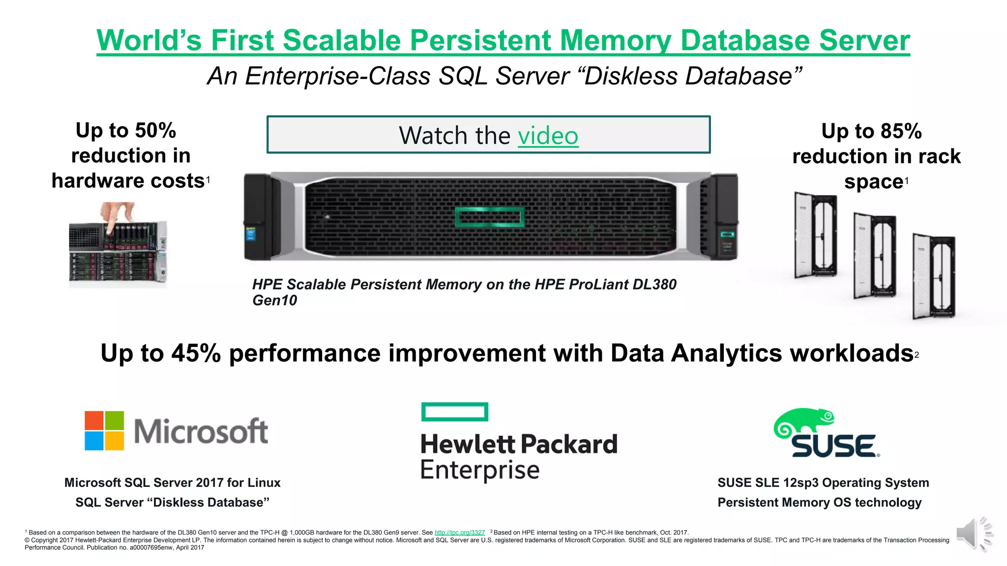 World’s First Scalable Persistent Memory Database Server
An Enterprise-Class SQL Server “Diskless Database”
HPE Scalable Persistent Memory on the HPE ProLiant DL380
Gen10
Microsoft SQL Server 2017 for Linux
SQL Server “Diskless Database”
SUSE SLE 12sp3 Operating System
Persistent Memory OS technology
Up to 45% performance improvement with Data Analytics workloads2
Up to 50%
reduction in
hardware costs1
Up to 85%
reduction in rack
space1
1 Based on a comparison between the hardware of the DL380 Gen10 server and the TPC-H @ 1,000GB hardware for the DL380 Gen9 server. See http://tpc.org/3327 2 Based on HPE internal testing on a TPC-H like benchmark, Oct. 2017.
© Copyright 2017 Hewlett-Packard Enterprise Development LP. The information contained herein is subject to change without notice. Microsoft and SQL Server are U.S. registered trademarks of Microsoft Corporation. SUSE and SLE are registered trademarks of SUSE. TPC and TPC-H are trademarks of the Transaction Processing
Performance Council. Publication no. a00007695enw, April 2017
Watch the video
 