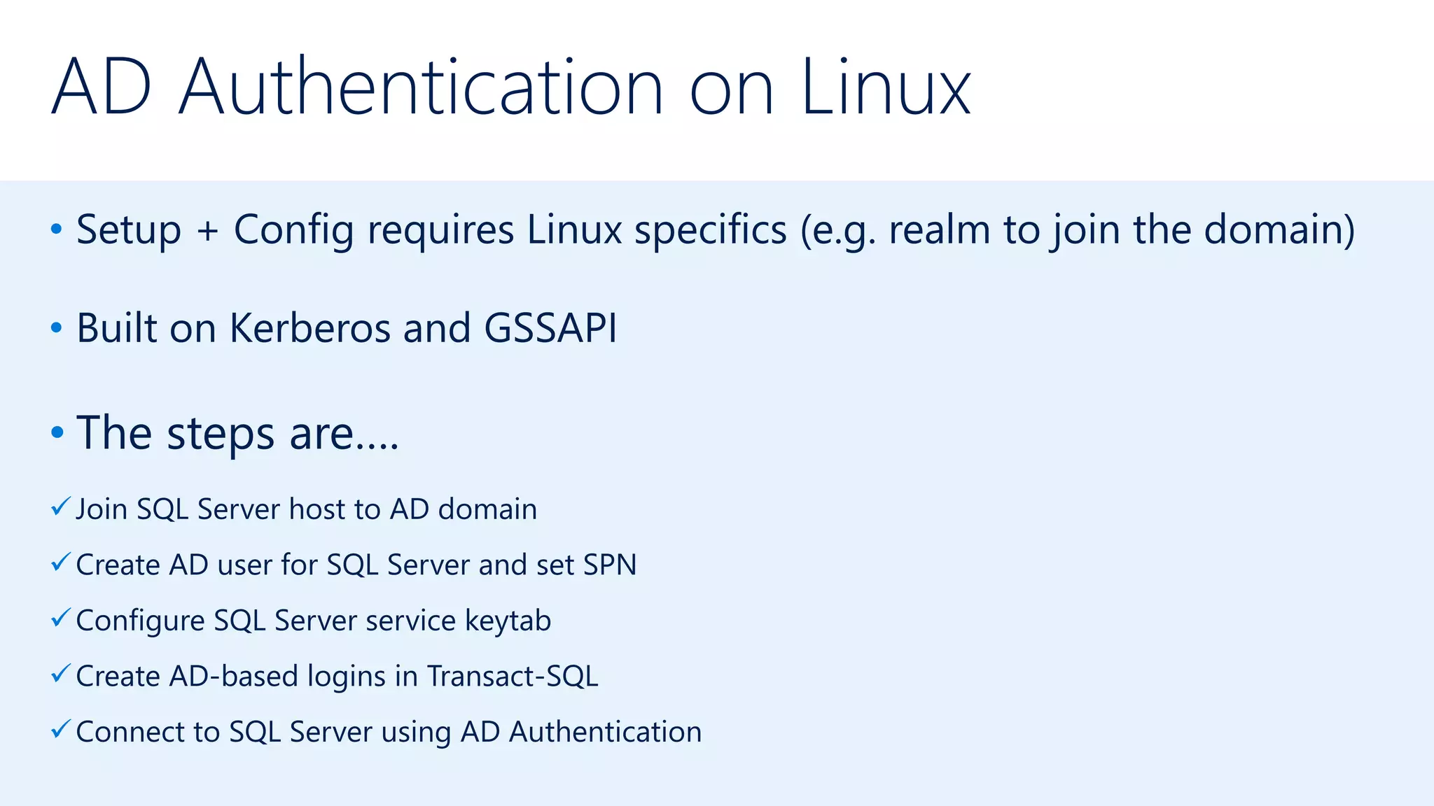 AD Authentication on Linux
• Setup + Config requires Linux specifics (e.g. realm to join the domain)
• Built on Kerberos and GSSAPI
• The steps are….
Join SQL Server host to AD domain
Create AD user for SQL Server and set SPN
Configure SQL Server service keytab
Create AD-based logins in Transact-SQL
Connect to SQL Server using AD Authentication
 