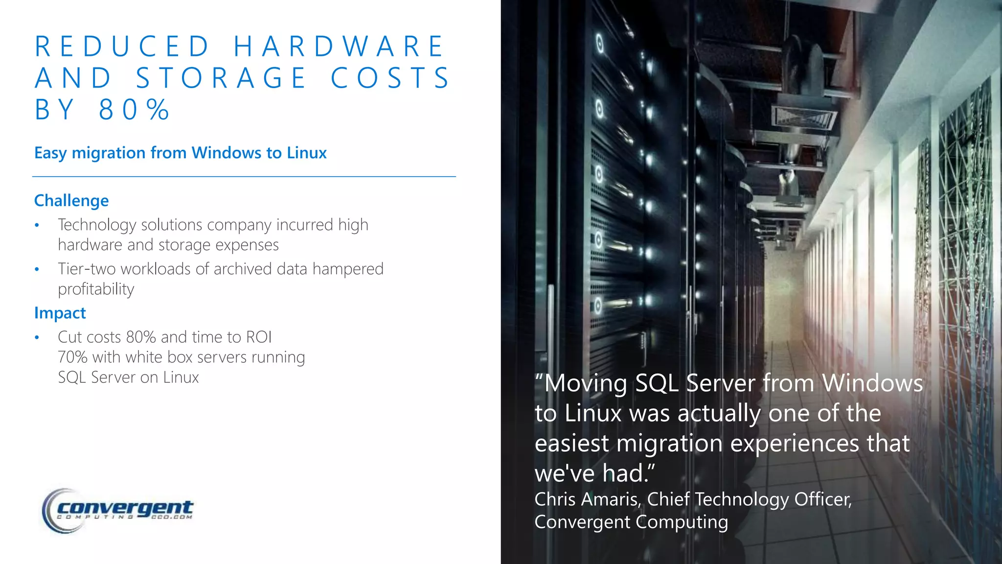 Challenge
• Technology solutions company incurred high
hardware and storage expenses
• Tier-two workloads of archived data hampered
profitability
Impact
• Cut costs 80% and time to ROI
70% with white box servers running
SQL Server on Linux
R E D U C E D H A R D W A R E
A N D S T O R A G E C O S T S
B Y 8 0 %
Easy migration from Windows to Linux
“Moving SQL Server from Windows
to Linux was actually one of the
easiest migration experiences that
we've had.”
Chris Amaris, Chief Technology Officer,
Convergent Computing
 