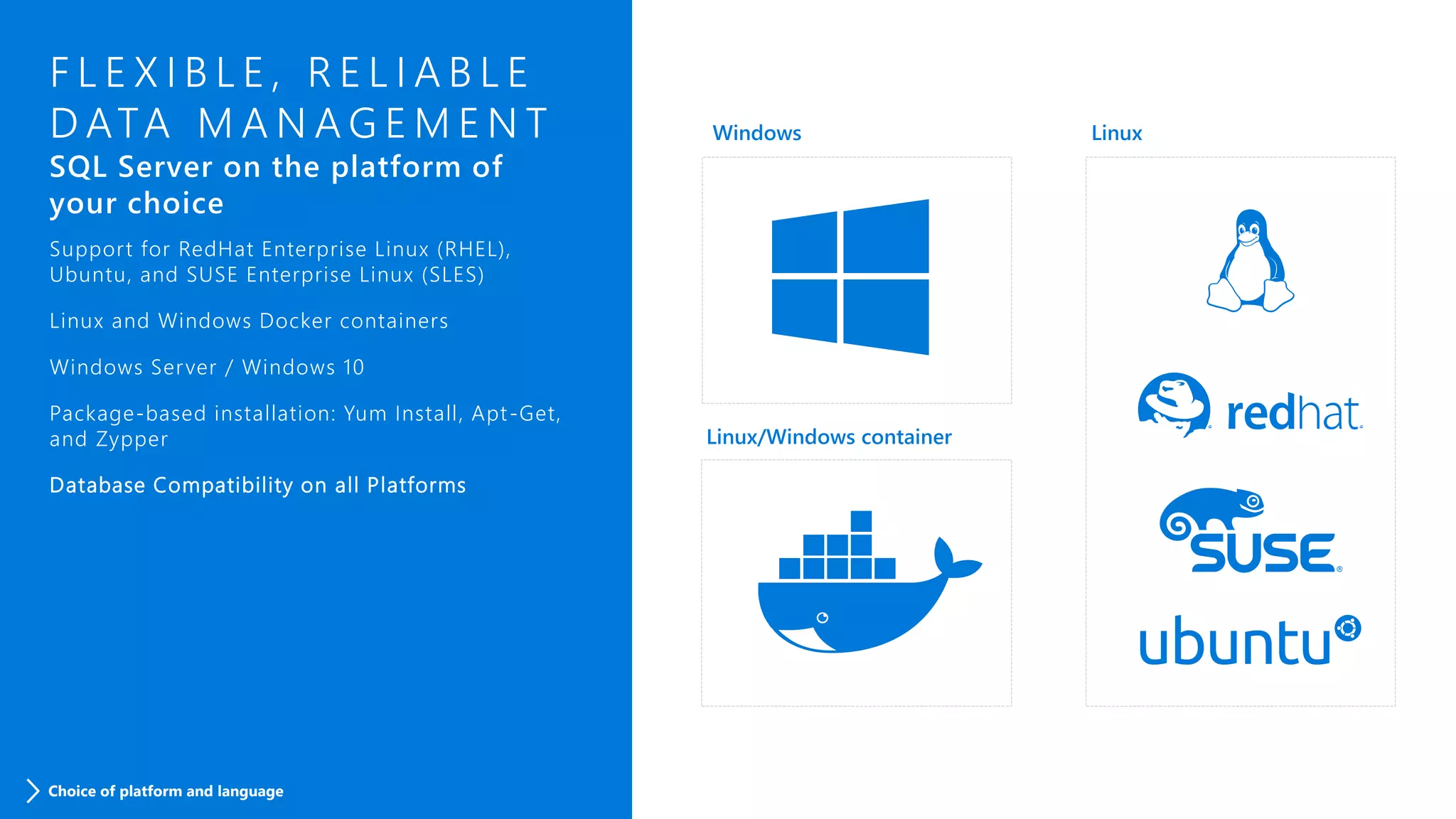F L E X I B L E , R E L I A B L E
D ATA M A N A G E M E N T
SQL Server on the platform of
your choice
Support for RedHat Enterprise Linux (RHEL),
Ubuntu, and SUSE Enterprise Linux (SLES)
Linux and Windows Docker containers
Windows Server / Windows 10
Package-based installation: Yum Install, Apt-Get,
and Zypper
Database Compatibility on all Platforms
Choice of platform and language
 